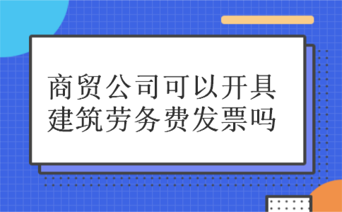 商贸公司可以开具建筑劳务费发票吗 商贸公司可以开具建筑劳务费发票吗