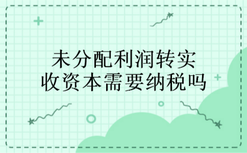 未分配利润转实收资本需要纳税吗 未分配利润转实收资本需要纳税吗