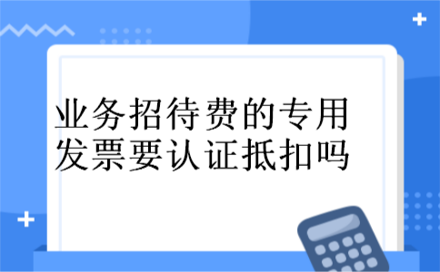 业务招待费的专用发票要认证抵扣吗