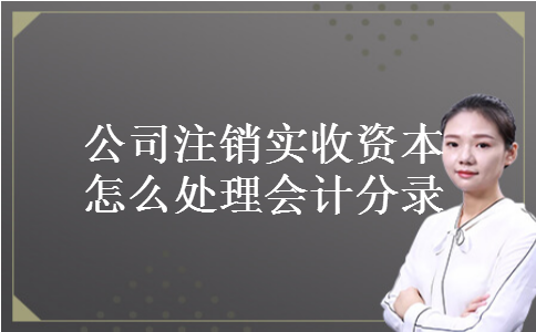 公司注销实收资本怎么处理会计分录 公司注销实收资本怎么处理会计分录