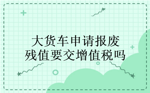 大货车申请报废残值要交增值税吗 大货车申请报废残值要交增值税吗