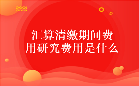 汇算清缴期间费用研究费用是什么 汇算清缴期间费用研究费用是什么
