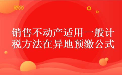 销售不动产适用一般计税方法在异地预缴公式