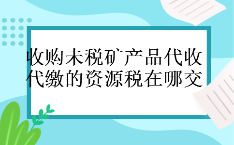 收购未税矿产品代收代缴的资源税在哪交