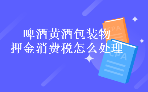 啤酒黄酒包装物押金消费税怎么处理