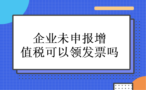 企业未申报增值税可以领发票吗