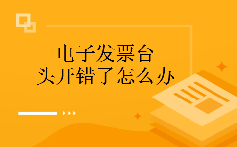 电子发票台头开错了怎么办 电子发票台头开错了怎么办