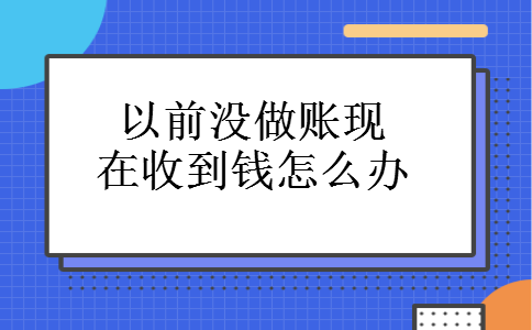 以前没做账现在收到钱怎么办 以前没做账现在收到钱怎么办