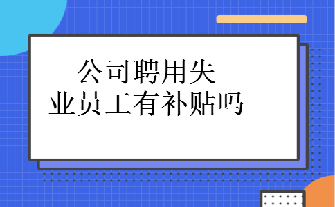 公司聘用失业员工有补贴吗 公司聘用失业员工有补贴吗