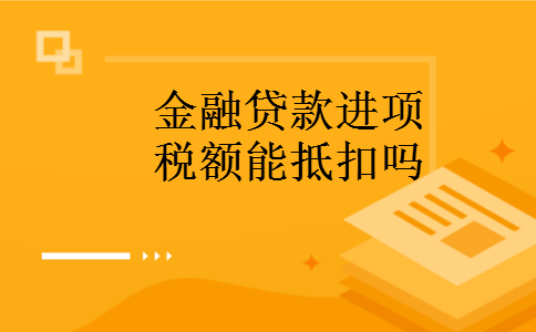 金融贷款进项税额能抵扣吗 金融贷款进项税额能抵扣吗