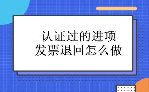 认证过的进项发票退回怎么做 认证过的进项发票退回怎么做