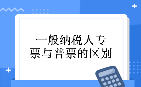 一般纳税人专票与普票的区别