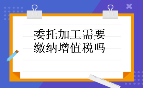 委托加工需要缴纳增值税吗 委托加工需要缴纳增值税吗