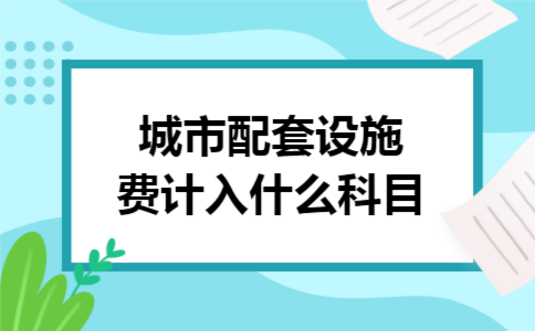 城市配套设施费计入什么科目 城市配套设施费计入什么科目