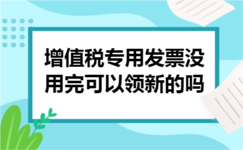 增值税专用发票没用完可以领新的吗