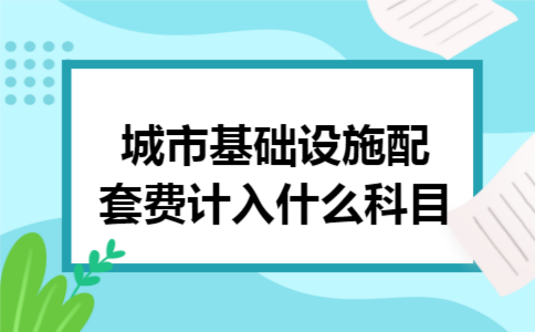 城市基础设施配套费计入什么科目 城市基础设施配套费计入什么科目
