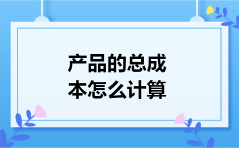产品的总成本怎么计算 产品的总成本怎么计算