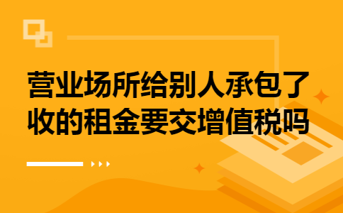 营业场所给别人承包了收的租金要交增值税吗