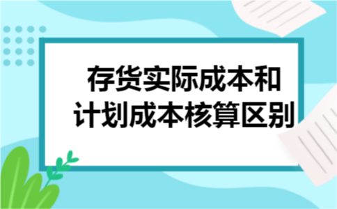 存货实际成本和计划成本核算区别 存货实际成本和计划成本核算区别