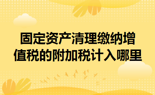 固定资产清理缴纳增值税的附加税计入哪里