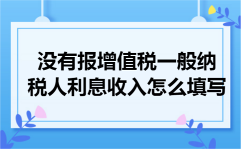 增值税一般纳税人利息收入怎么填写 增值税一般纳税人利息收入怎么填写