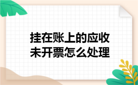挂在账上的应收未开票怎么处理 挂在账上的应收未开票怎么处理