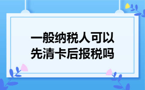 一般纳税人可以先清卡后报税吗
