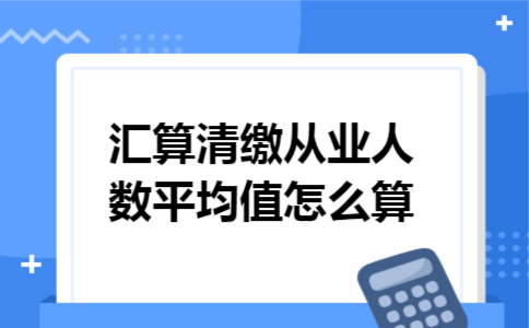 汇算清缴从业人数平均值怎么算 汇算清缴从业人数平均值怎么算
